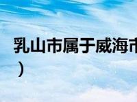 乳山市属于威海市区的吗（乳山市属于哪个市）