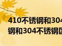 410不锈钢和304不锈钢哪个更好（410不锈钢和304不锈钢区别）