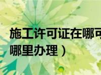施工许可证在哪可以查询真伪（施工许可证在哪里办理）