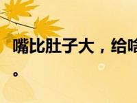 嘴比肚子大，给啥吃啥。它为你进食。你吃吧。