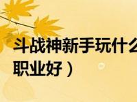 斗战神新手玩什么职业好（斗战神新手玩什么职业好）