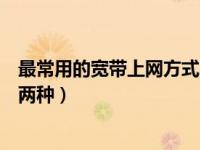 最常用的宽带上网方式（目前较为常用的宽带上网方式有哪两种）