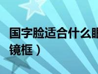 国字脸适合什么眼镜框男（国字脸适合什么眼镜框）