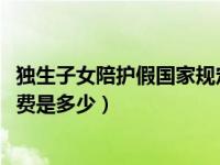 独生子女陪护假国家规定2022浙江省（国家规定的独生子女费是多少）