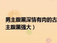 男主腹黑深情有肉的古言宠文（好看的古代言情宠文有肉男主腹黑强大）