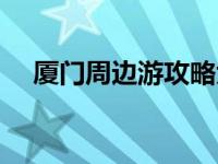 厦门周边游攻略大全（厦门周边游攻略）