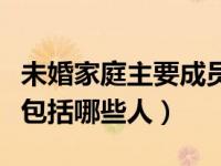 未婚家庭主要成员包括哪些人（家庭主要成员包括哪些人）