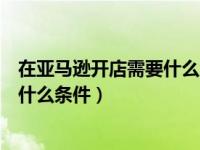 在亚马逊开店需要什么条件安阳亚马逊（在亚马逊开店需要什么条件）