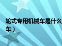 轮式专用机械车是什么车（驾驶证上轮式自行机械车是什么车）
