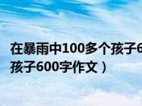 在暴雨中100多个孩子600字作文怎么写（在暴雨中100多个孩子600字作文）