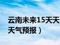 云南未来15天天气预报准吗（云南未来15天天气预报）