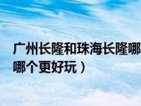 广州长隆和珠海长隆哪个更好玩一些（广州长隆和珠海长隆哪个更好玩）