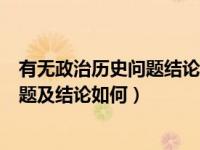 有无政治历史问题结论如何本人态度如何（有无政治历史问题及结论如何）