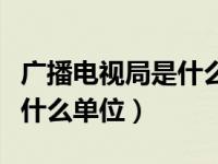 广播电视局是什么级别的单位（广播电视局是什么单位）