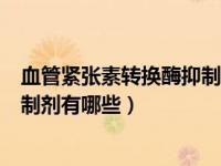 血管紧张素转换酶抑制剂有哪些acei（血管紧张素转换酶抑制剂有哪些）