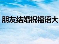 朋友结婚祝福语大全（朋友祝福语大全简短）
