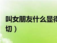 叫女朋友什么显得亲切（叫女朋友什么比较亲切）