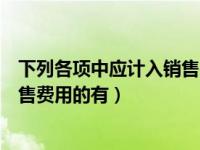 下列各项中应计入销售费用的有什么（下列各项中应计入销售费用的有）