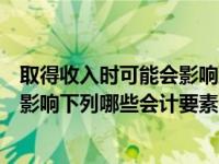 取得收入时可能会影响到的会计要素是（收入的取得可能会影响下列哪些会计要素）