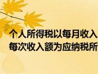 个人所得税以每月收入额为应纳税所得额（新个税法规定以每次收入额为应纳税所得额的包括）
