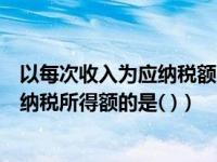 以每次收入为应纳税额的有（下列各项中以每次收入额为应纳税所得额的是( )）