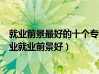 就业前景最好的十个专业（就业前景最好的专业排名什么专业就业前景好）