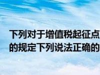 下列对于增值税起征点的说法正确的是（关于增值税起征点的规定下列说法正确的是）