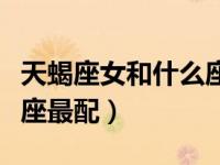 天蝎座女和什么座最配恋爱（天蝎座女和什么座最配）