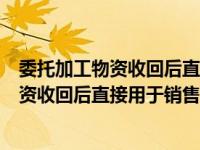 委托加工物资收回后直接用于销售的会计处理（委托加工物资收回后直接用于销售的）
