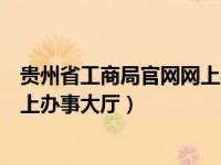贵州省工商局官网网上办事大厅（贵州省工商行政管理局网上办事大厅）