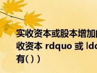 实收资本或股本增加的途径（下列事项中 可引起 ldquo 实收资本 rdquo 或 ldquo 股本 rdquo 账户发生增减变动的有( )）