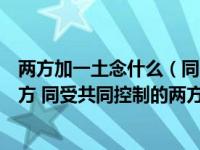 两方加一土念什么（同受一方控制的两方之间应当视为关联方 同受共同控制的两方之间）
