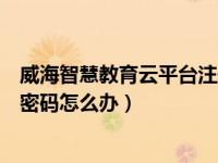 威海智慧教育云平台注册（威海智慧教育云平台忘记账号和密码怎么办）