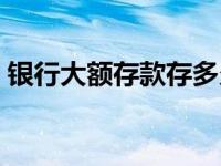 银行大额存款存多久（银行大额存款怎么存）