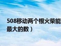 508移动两个根火柴能得多大数字（508移动两根火柴得到最大的数）