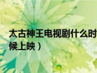 太古神王电视剧什么时候上映时间（太古神王电视剧什么时候上映）