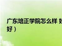 广东培正学院怎么样 好不好考（广东培正学院怎么样 好不好）