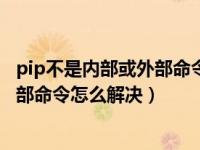 pip不是内部或外部命令怎么解决win10（pip不是内部或外部命令怎么解决）