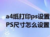 a4纸打印ps设置大小（要用A4纸打印出来的PS尺寸怎么设置）