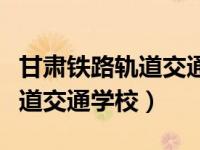 甘肃铁路轨道交通学校招生电话（甘肃铁路轨道交通学校）