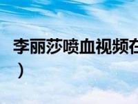 李丽莎喷血视频在线看（李丽莎最新视频两部）