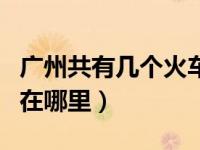 广州共有几个火车站（广州有几个火车站分别在哪里）