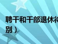 聘干和干部退休待遇一样吗（聘干和干部的区别）