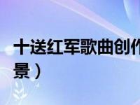 十送红军歌曲创作时间（十送红军歌曲创作背景）