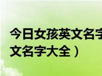 今日女孩英文名字大全及寓意带读音（女孩英文名字大全）