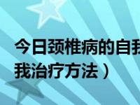 今日颈椎病的自我治疗方法大全（颈椎病的自我治疗方法）