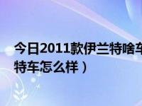 今日2011款伊兰特啥车（打算买车了，请问2007款的伊兰特车怎么样）