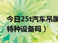 今日25t汽车吊属于特种设备吗（汽车吊属于特种设备吗）