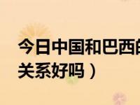 今日中国和巴西的关系好吗?（中国和巴西的关系好吗）
