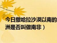 今日撒哈拉沙漠以南的非洲是南非吗（撒哈拉沙漠以南的非洲是否叫做南非）